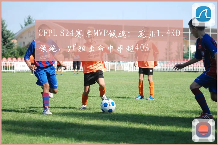 CFPL S24赛季MVP候选：宠儿1.4KD领跑，yf狙击命中率超40%