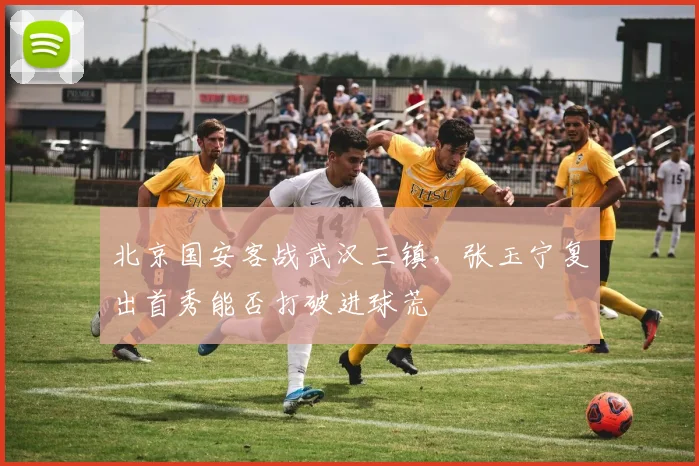 北京国安客战武汉三镇，张玉宁复出首秀能否打破进球荒