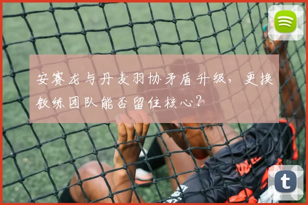 安赛龙与丹麦羽协矛盾升级，更换教练团队能否留住核心？