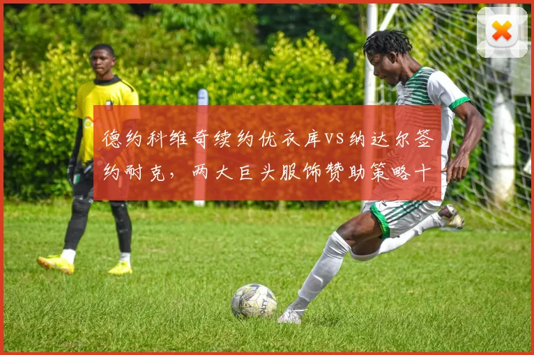 德约科维奇续约优衣库vs纳达尔签约耐克，两大巨头服饰赞助策略十年变迁
