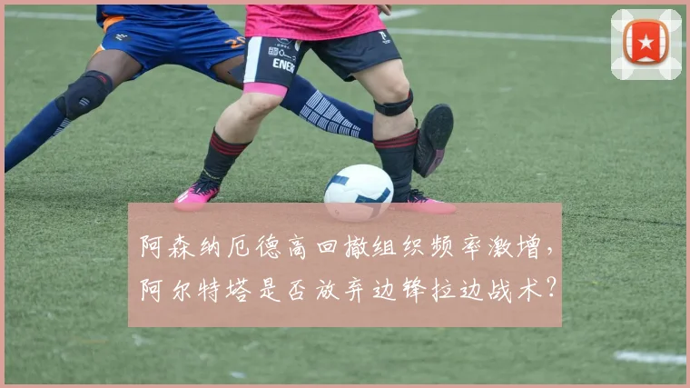 阿森纳厄德高回撤组织频率激增，阿尔特塔是否放弃边锋拉边战术？