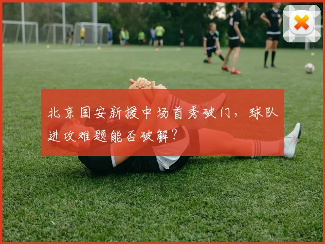 北京国安新援中场首秀破门，球队进攻难题能否破解？