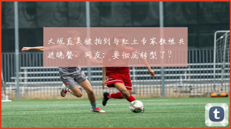 大坂直美被拍到与红土专家教练共进晚餐，网友：要彻底转型了？