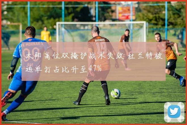 太阳高位双掩护战术失效 杜兰特被迫单打占比升至47%